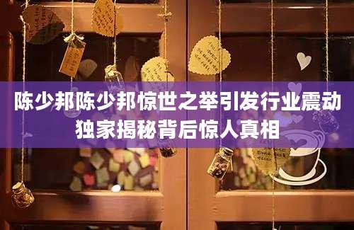 陈少邦陈少邦惊世之举引发行业震动独家揭秘背后惊人真相