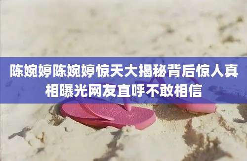 陈婉婷陈婉婷惊天大揭秘背后惊人真相曝光网友直呼不敢相信