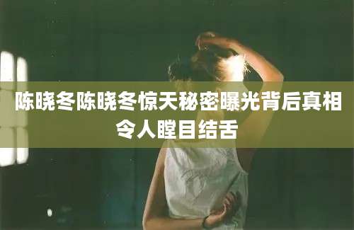 陈晓冬陈晓冬惊天秘密曝光背后真相令人瞠目结舌