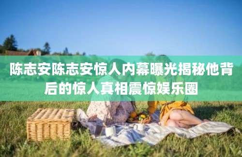陈志安陈志安惊人内幕曝光揭秘他背后的惊人真相震惊娱乐圈