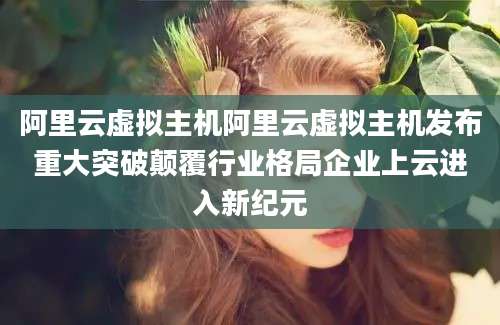 阿里云虚拟主机阿里云虚拟主机发布重大突破颠覆行业格局企业上云进入新纪元