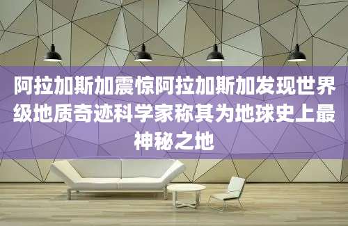 阿拉加斯加震惊阿拉加斯加发现世界级地质奇迹科学家称其为地球史上最神秘之地