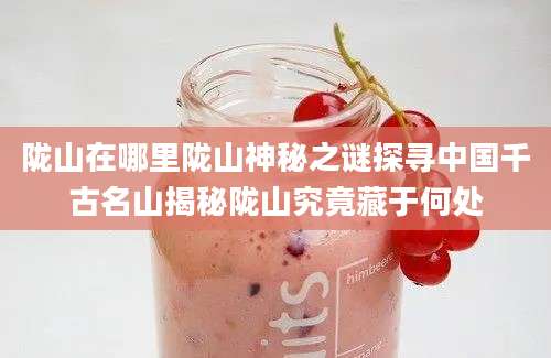 陇山在哪里陇山神秘之谜探寻中国千古名山揭秘陇山究竟藏于何处
