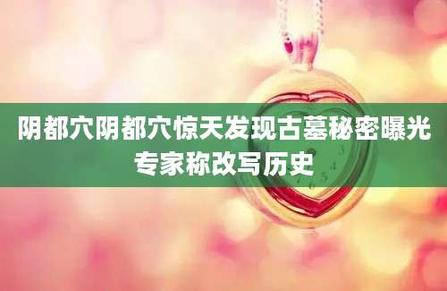 阴都穴阴都穴惊天发现古墓秘密曝光专家称改写历史