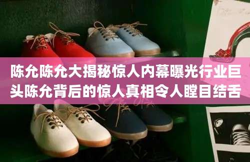 陈允陈允大揭秘惊人内幕曝光行业巨头陈允背后的惊人真相令人瞠目结舌