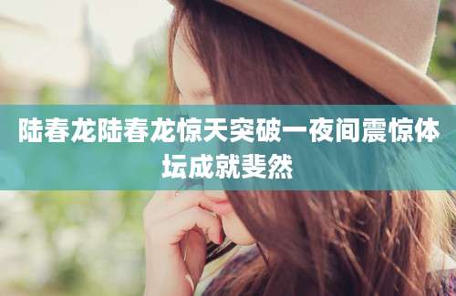 陆春龙陆春龙惊天突破一夜间震惊体坛成就斐然