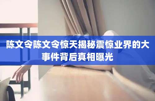 陈文令陈文令惊天揭秘震惊业界的大事件背后真相曝光