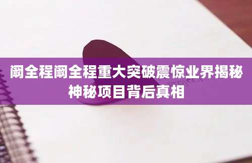 阚全程阚全程重大突破震惊业界揭秘神秘项目背后真相