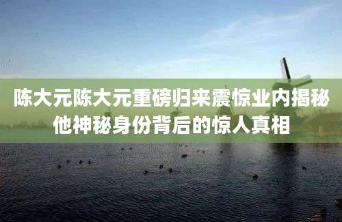 陈大元陈大元重磅归来震惊业内揭秘他神秘身份背后的惊人真相