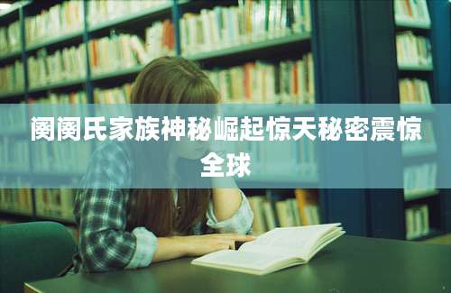 阕阕氏家族神秘崛起惊天秘密震惊全球
