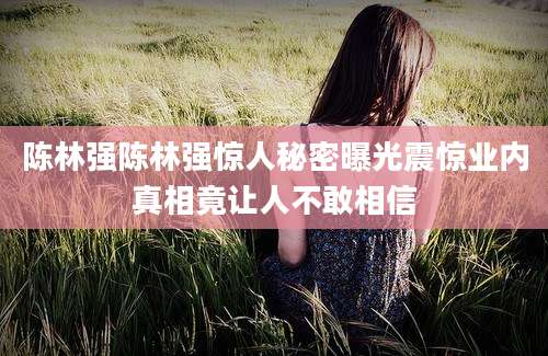 陈林强陈林强惊人秘密曝光震惊业内真相竟让人不敢相信