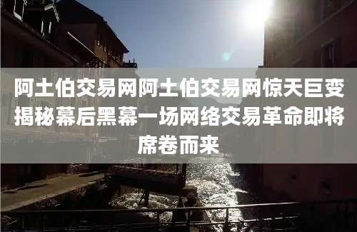 阿土伯交易网阿土伯交易网惊天巨变揭秘幕后黑幕一场网络交易革命即将席卷而来
