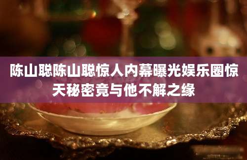 陈山聪陈山聪惊人内幕曝光娱乐圈惊天秘密竟与他不解之缘