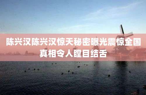 陈兴汉陈兴汉惊天秘密曝光震惊全国真相令人瞠目结舌
