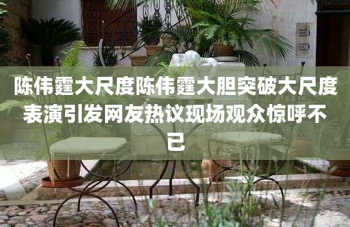 陈伟霆大尺度陈伟霆大胆突破大尺度表演引发网友热议现场观众惊呼不已