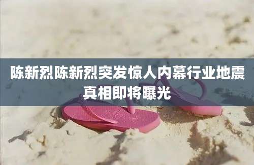 陈新烈陈新烈突发惊人内幕行业地震真相即将曝光
