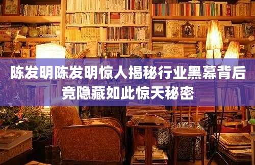 陈发明陈发明惊人揭秘行业黑幕背后竟隐藏如此惊天秘密