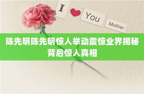 陈先明陈先明惊人举动震惊业界揭秘背后惊人真相
