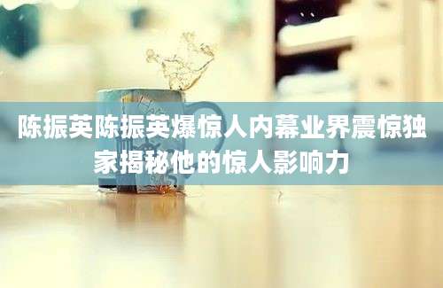 陈振英陈振英爆惊人内幕业界震惊独家揭秘他的惊人影响力