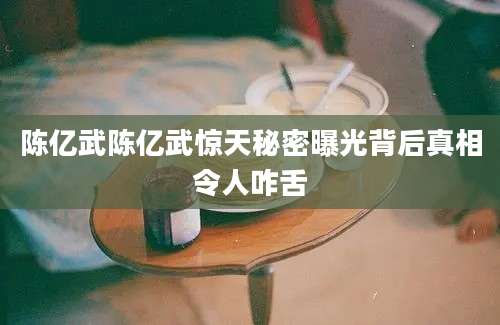 陈亿武陈亿武惊天秘密曝光背后真相令人咋舌
