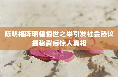 陈明福陈明福惊世之举引发社会热议揭秘背后惊人真相