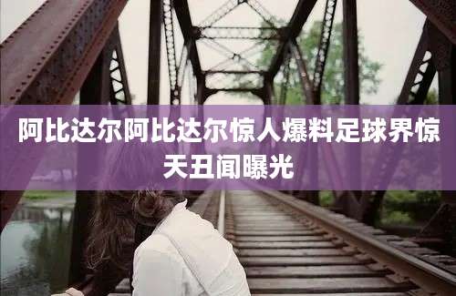 阿比达尔阿比达尔惊人爆料足球界惊天丑闻曝光