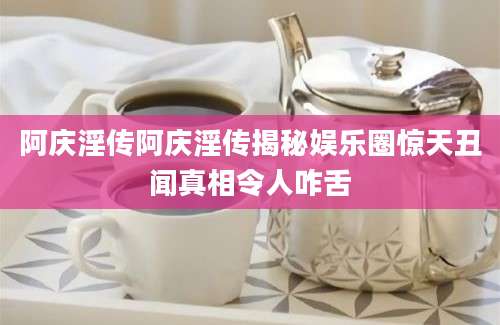 阿庆淫传阿庆淫传揭秘娱乐圈惊天丑闻真相令人咋舌