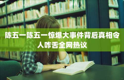 陈五一陈五一惊爆大事件背后真相令人咋舌全网热议