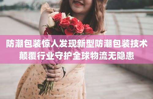 防潮包装惊人发现新型防潮包装技术颠覆行业守护全球物流无隐患