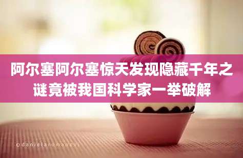 阿尔塞阿尔塞惊天发现隐藏千年之谜竟被我国科学家一举破解