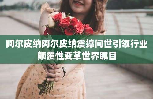 阿尔皮纳阿尔皮纳震撼问世引领行业颠覆性变革世界瞩目
