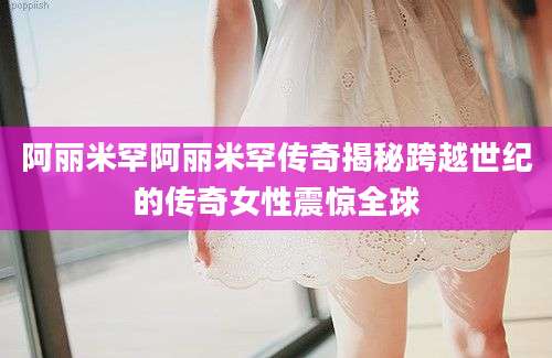 阿丽米罕阿丽米罕传奇揭秘跨越世纪的传奇女性震惊全球