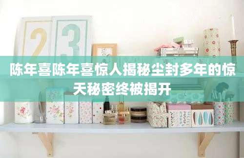 陈年喜陈年喜惊人揭秘尘封多年的惊天秘密终被揭开