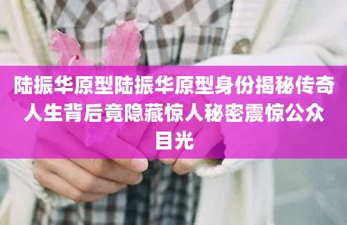 陆振华原型陆振华原型身份揭秘传奇人生背后竟隐藏惊人秘密震惊公众目光