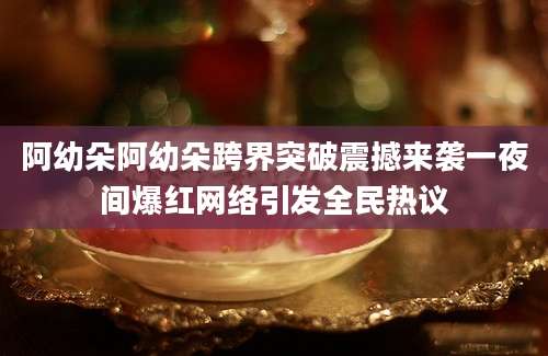 阿幼朵阿幼朵跨界突破震撼来袭一夜间爆红网络引发全民热议