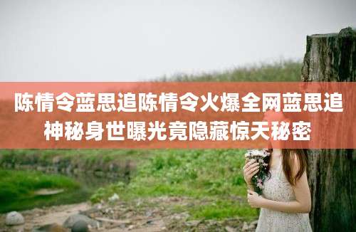 陈情令蓝思追陈情令火爆全网蓝思追神秘身世曝光竟隐藏惊天秘密