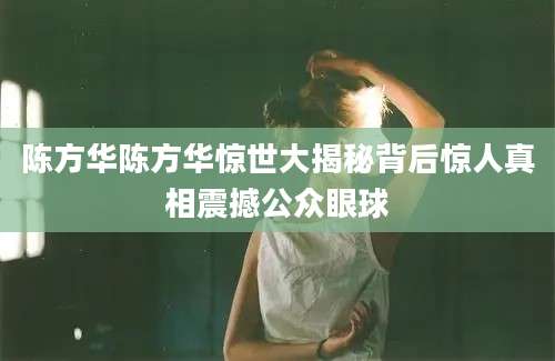 陈方华陈方华惊世大揭秘背后惊人真相震撼公众眼球