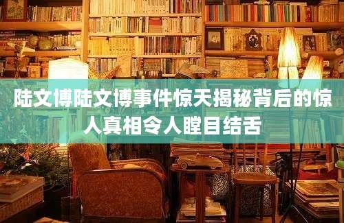 陆文博陆文博事件惊天揭秘背后的惊人真相令人瞠目结舌