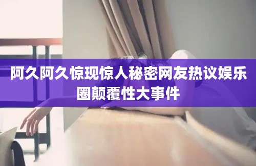阿久阿久惊现惊人秘密网友热议娱乐圈颠覆性大事件