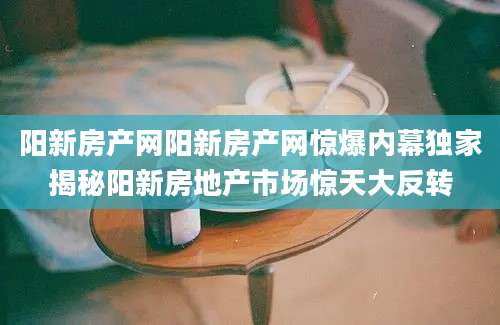 阳新房产网阳新房产网惊爆内幕独家揭秘阳新房地产市场惊天大反转