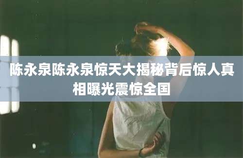 陈永泉陈永泉惊天大揭秘背后惊人真相曝光震惊全国