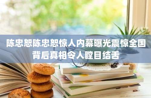 陈忠恕陈忠恕惊人内幕曝光震惊全国背后真相令人瞠目结舌