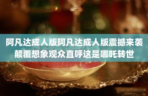 阿凡达成人版阿凡达成人版震撼来袭颠覆想象观众直呼这是哪吒转世