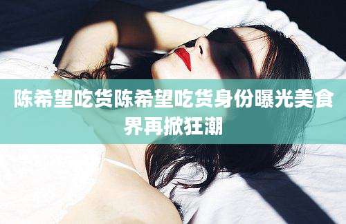 陈希望吃货陈希望吃货身份曝光美食界再掀狂潮