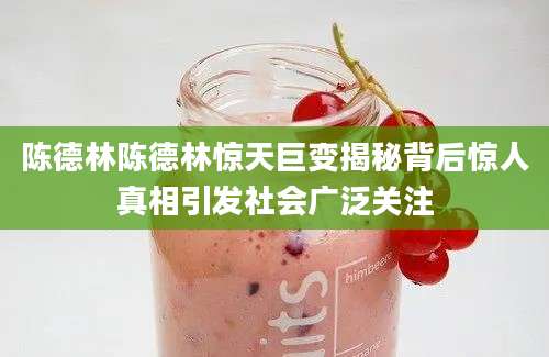 陈德林陈德林惊天巨变揭秘背后惊人真相引发社会广泛关注
