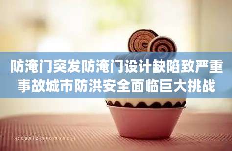 防淹门突发防淹门设计缺陷致严重事故城市防洪安全面临巨大挑战