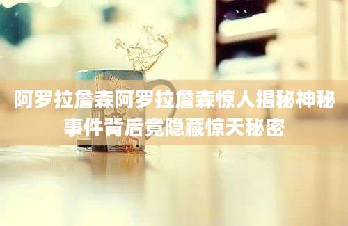 阿罗拉詹森阿罗拉詹森惊人揭秘神秘事件背后竟隐藏惊天秘密