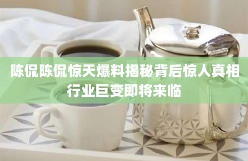 陈侃陈侃惊天爆料揭秘背后惊人真相行业巨变即将来临