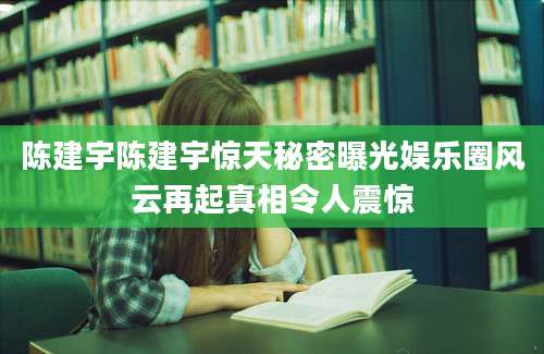 陈建宇陈建宇惊天秘密曝光娱乐圈风云再起真相令人震惊