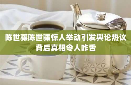 陈世骧陈世骧惊人举动引发舆论热议背后真相令人咋舌
